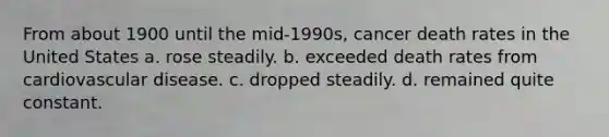 From about 1900 until the mid-1990s, cancer death rates in the United States a. rose steadily. b. exceeded death rates from cardiovascular disease. c. dropped steadily. d. ​remained quite constant.
