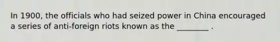 In 1900, the officials who had seized power in China encouraged a series of anti-foreign riots known as the ________ .