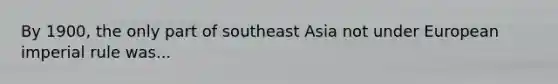 By 1900, the only part of southeast Asia not under European imperial rule was...