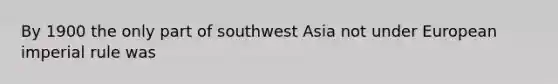 By 1900 the only part of southwest Asia not under European imperial rule was