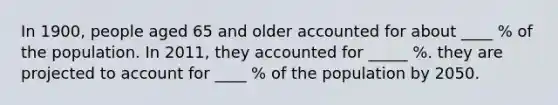 In 1900, people aged 65 and older accounted for about ____ % of the population. In 2011, they accounted for _____ %. they are projected to account for ____ % of the population by 2050.