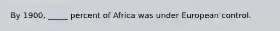 By 1900, _____ percent of Africa was under European control.