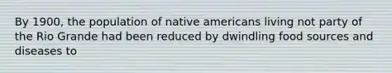 By 1900, the population of native americans living not party of the Rio Grande had been reduced by dwindling food sources and diseases to