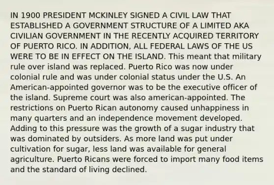 IN 1900 PRESIDENT MCKINLEY SIGNED A CIVIL LAW THAT ESTABLISHED A GOVERNMENT STRUCTURE OF A LIMITED AKA CIVILIAN GOVERNMENT IN THE RECENTLY ACQUIRED TERRITORY OF PUERTO RICO. IN ADDITION, ALL FEDERAL LAWS OF THE US WERE TO BE IN EFFECT ON THE ISLAND. This meant that military rule over island was replaced. Puerto Rico was now under colonial rule and was under colonial status under the U.S. An American-appointed governor was to be the executive officer of the island. Supreme court was also american-appointed. The restrictions on Puerto Rican autonomy caused unhappiness in many quarters and an independence movement developed. Adding to this pressure was the growth of a sugar industry that was dominated by outsiders. As more land was put under cultivation for sugar, less land was available for general agriculture. Puerto Ricans were forced to import many food items and the standard of living declined.