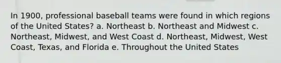 In 1900, professional baseball teams were found in which regions of the United States? a. Northeast b. Northeast and Midwest c. Northeast, Midwest, and West Coast d. Northeast, Midwest, West Coast, Texas, and Florida e. Throughout the United States