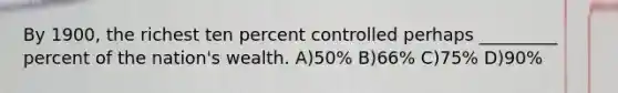 By 1900, the richest ten percent controlled perhaps _________ percent of the nation's wealth. A)50% B)66% C)75% D)90%