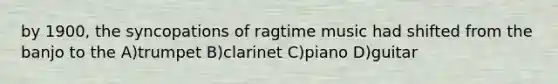 by 1900, the syncopations of ragtime music had shifted from the banjo to the A)trumpet B)clarinet C)piano D)guitar