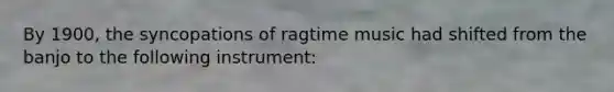 By 1900, the syncopations of ragtime music had shifted from the banjo to the following instrument: