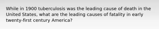 While in 1900 tuberculosis was the leading cause of death in the United States, what are the leading causes of fatality in early twenty-first century America?