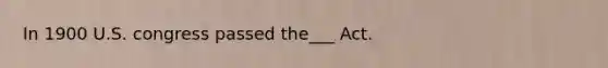 In 1900 U.S. congress passed the___ Act.