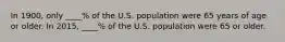 In 1900, only ____% of the U.S. population were 65 years of age or older. In 2015, ____% of the U.S. population were 65 or older.