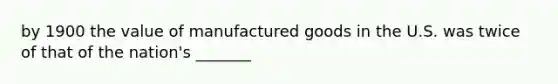 by 1900 the value of manufactured goods in the U.S. was twice of that of the nation's _______