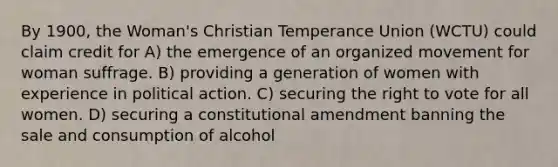 By 1900, the Woman's Christian Temperance Union (WCTU) could claim credit for A) the emergence of an organized movement for woman suffrage. B) providing a generation of women with experience in political action. C) securing the right to vote for all women. D) securing a constitutional amendment banning the sale and consumption of alcohol