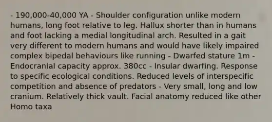 - 190,000-40,000 YA - Shoulder configuration unlike modern humans, long foot relative to leg. Hallux shorter than in humans and foot lacking a medial longitudinal arch. Resulted in a gait very different to modern humans and would have likely impaired complex bipedal behaviours like running - Dwarfed stature 1m - Endocranial capacity approx. 380cc - Insular dwarfing. Response to specific ecological conditions. Reduced levels of interspecific competition and absence of predators - Very small, long and low cranium. Relatively thick vault. Facial anatomy reduced like other Homo taxa