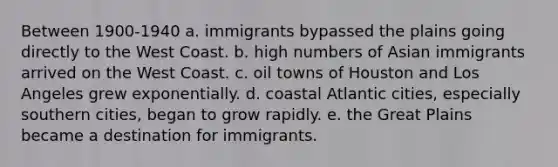 Between 1900-1940 a. immigrants bypassed the plains going directly to the West Coast. b. high numbers of Asian immigrants arrived on the West Coast. c. oil towns of Houston and Los Angeles grew exponentially. d. coastal Atlantic cities, especially southern cities, began to grow rapidly. e. the Great Plains became a destination for immigrants.