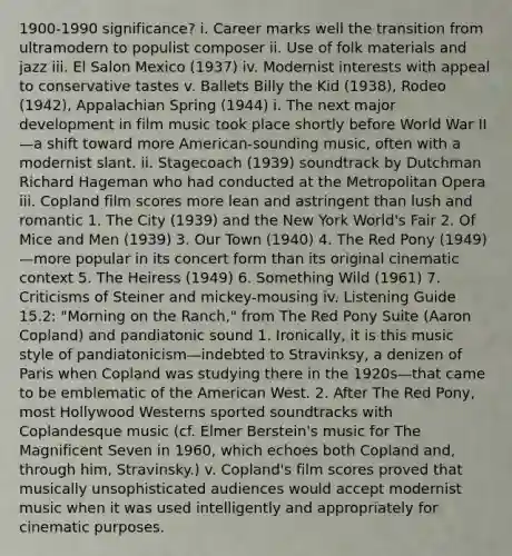 1900-1990 significance? i. Career marks well the transition from ultramodern to populist composer ii. Use of folk materials and jazz iii. El Salon Mexico (1937) iv. Modernist interests with appeal to conservative tastes v. Ballets Billy the Kid (1938), Rodeo (1942), Appalachian Spring (1944) i. The next major development in film music took place shortly before World War II—a shift toward more American-sounding music, often with a modernist slant. ii. Stagecoach (1939) soundtrack by Dutchman Richard Hageman who had conducted at the Metropolitan Opera iii. Copland film scores more lean and astringent than lush and romantic 1. The City (1939) and the New York World's Fair 2. Of Mice and Men (1939) 3. Our Town (1940) 4. The Red Pony (1949)—more popular in its concert form than its original cinematic context 5. The Heiress (1949) 6. Something Wild (1961) 7. Criticisms of Steiner and mickey-mousing iv. Listening Guide 15.2: "Morning on the Ranch," from The Red Pony Suite (Aaron Copland) and pandiatonic sound 1. Ironically, it is this music style of pandiatonicism—indebted to Stravinksy, a denizen of Paris when Copland was studying there in the 1920s—that came to be emblematic of the American West. 2. After The Red Pony, most Hollywood Westerns sported soundtracks with Coplandesque music (cf. Elmer Berstein's music for The Magnificent Seven in 1960, which echoes both Copland and, through him, Stravinsky.) v. Copland's film scores proved that musically unsophisticated audiences would accept modernist music when it was used intelligently and appropriately for cinematic purposes.