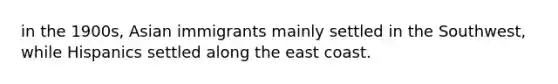 in the 1900s, Asian immigrants mainly settled in the Southwest, while Hispanics settled along the east coast.