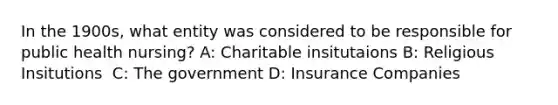 In the 1900s, what entity was considered to be responsible for public health nursing? A: Charitable insitutaions B: Religious Insitutions ​ C: The government D: Insurance Companies