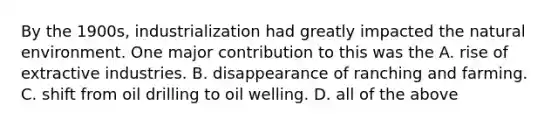 By the 1900s, industrialization had greatly impacted the natural environment. One major contribution to this was the A. rise of extractive industries. B. disappearance of ranching and farming. C. shift from oil drilling to oil welling. D. all of the above