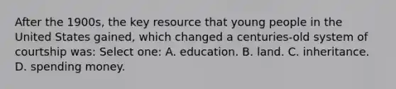 After the 1900s, the key resource that young people in the United States gained, which changed a centuries-old system of courtship was: Select one: A. education. B. land. C. inheritance. D. spending money.