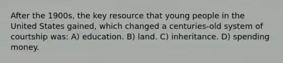 After the 1900s, the key resource that young people in the United States gained, which changed a centuries-old system of courtship was: A) education. B) land. C) inheritance. D) spending money.