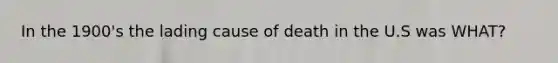 In the 1900's the lading cause of death in the U.S was WHAT?