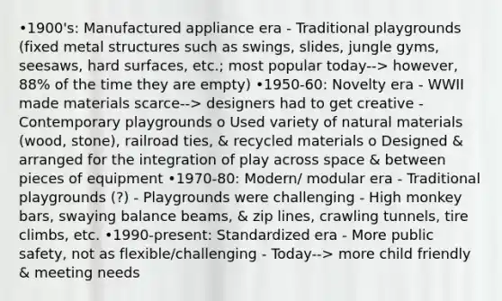 •1900's: Manufactured appliance era - Traditional playgrounds (fixed metal structures such as swings, slides, jungle gyms, seesaws, hard surfaces, etc.; most popular today--> however, 88% of the time they are empty) •1950-60: Novelty era - WWII made materials scarce--> designers had to get creative - Contemporary playgrounds o Used variety of natural materials (wood, stone), railroad ties, & recycled materials o Designed & arranged for the integration of play across space & between pieces of equipment •1970-80: Modern/ modular era - Traditional playgrounds (?) - Playgrounds were challenging - High monkey bars, swaying balance beams, & zip lines, crawling tunnels, tire climbs, etc. •1990-present: Standardized era - More public safety, not as flexible/challenging - Today--> more child friendly & meeting needs