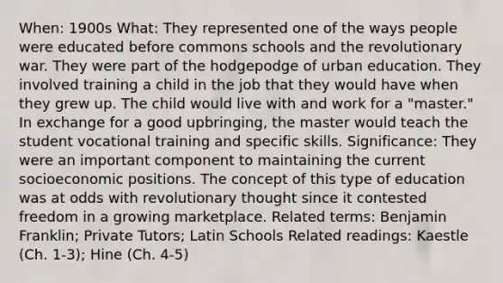 When: 1900s What: They represented one of the ways people were educated before commons schools and the revolutionary war. They were part of the hodgepodge of urban education. They involved training a child in the job that they would have when they grew up. The child would live with and work for a "master." In exchange for a good upbringing, the master would teach the student vocational training and specific skills. Significance: They were an important component to maintaining the current socioeconomic positions. The concept of this type of education was at odds with revolutionary thought since it contested freedom in a growing marketplace. Related terms: Benjamin Franklin; Private Tutors; Latin Schools Related readings: Kaestle (Ch. 1-3); Hine (Ch. 4-5)