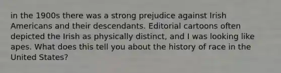 in the 1900s there was a strong prejudice against Irish Americans and their descendants. Editorial cartoons often depicted the Irish as physically distinct, and I was looking like apes. What does this tell you about the history of race in the United States?