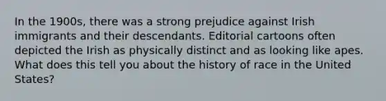 In the 1900s, there was a strong prejudice against Irish immigrants and their descendants. Editorial cartoons often depicted the Irish as physically distinct and as looking like apes. What does this tell you about the history of race in the United States?