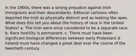 In the 1900s, there was a strong prejudice against Irish immigrants and their descendants. Editorial cartoons often depicted the Irish as physically distinct and as looking like apes. What does this tell you about the history of race in the United States? a. The Irish were once considered to be a separate race. b. Race hostility is permanent. c. There must have been significant biological differences between early Protestant d. Ireland must have changed a great deal over the course of the twentieth century.