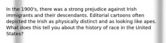 In the 1900's, there was a strong prejudice against Irish immigrants and their descendants. Editorial cartoons often depicted the Irish as physically distinct and as looking like apes. What does this tell you about the history of race in the United States?