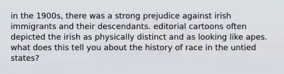 in the 1900s, there was a strong prejudice against irish immigrants and their descendants. editorial cartoons often depicted the irish as physically distinct and as looking like apes. what does this tell you about the history of race in the untied states?