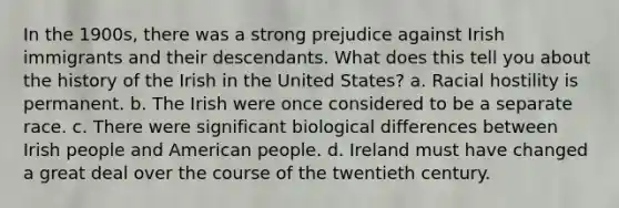 In the 1900s, there was a strong prejudice against Irish immigrants and their descendants. What does this tell you about the history of the Irish in the United States? a. Racial hostility is permanent. b. The Irish were once considered to be a separate race. c. There were significant biological differences between Irish people and American people. d. Ireland must have changed a great deal over the course of the twentieth century.