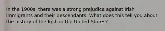 In the 1900s, there was a strong prejudice against Irish immigrants and their descendants. What does this tell you about the history of the Irish in the United States?