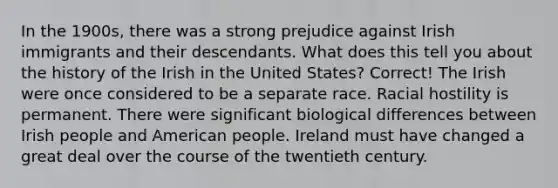 In the 1900s, there was a strong prejudice against Irish immigrants and their descendants. What does this tell you about the history of the Irish in the United States? Correct! The Irish were once considered to be a separate race. Racial hostility is permanent. There were significant biological differences between Irish people and American people. Ireland must have changed a great deal over the course of the twentieth century.