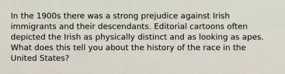 In the 1900s there was a strong prejudice against Irish immigrants and their descendants. Editorial cartoons often depicted the Irish as physically distinct and as looking as apes. What does this tell you about the history of the race in the United States?