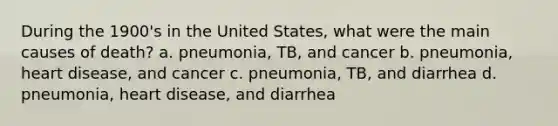 During the 1900's in the United States, what were the main causes of death? a. pneumonia, TB, and cancer b. pneumonia, heart disease, and cancer c. pneumonia, TB, and diarrhea d. pneumonia, heart disease, and diarrhea