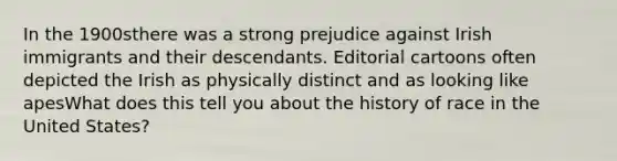 In the 1900sthere was a strong prejudice against Irish immigrants and their descendants. Editorial cartoons often depicted the Irish as physically distinct and as looking like apesWhat does this tell you about the history of race in the United States?