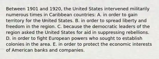 Between 1901 and 1920, the United States intervened militarily numerous times in Caribbean countries: A. in order to gain territory for the United States. B. in order to spread liberty and freedom in the region. C. because the democratic leaders of the region asked the United States for aid in suppressing rebellions. D. in order to fight European powers who sought to establish colonies in the area. E. in order to protect the economic interests of American banks and companies.