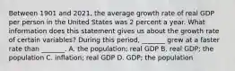 Between 1901 and​ 2021, the average growth rate of real GDP per person in the United States was 2 percent a year. What information does this statement gives us about the growth rate of certain​ variables? During this​ period, _______ grew at a faster rate than​ _______. A. the​ population; real GDP B. real​ GDP; the population C. ​inflation; real GDP D. ​GDP; the population