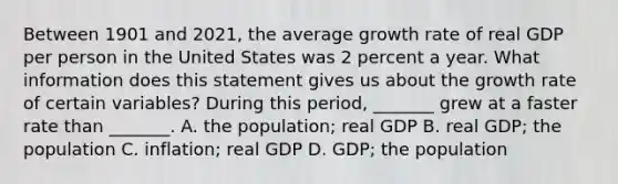 Between 1901 and​ 2021, the average growth rate of real GDP per person in the United States was 2 percent a year. What information does this statement gives us about the growth rate of certain​ variables? During this​ period, _______ grew at a faster rate than​ _______. A. the​ population; real GDP B. real​ GDP; the population C. ​inflation; real GDP D. ​GDP; the population