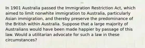 In 1901 Australia passed the Immigration Restriction Act, which aimed to limit nonwhite immigration to Australia, particularly Asian immigration, and thereby preserve the predominance of the British within Australia. Suppose that a large majority of Australians would have been made happier by passage of this law. Would a utilitarian advocate for such a law in these circumstances?