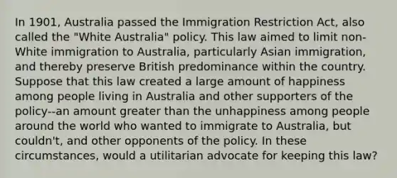 In 1901, Australia passed the Immigration Restriction Act, also called the "White Australia" policy. This law aimed to limit non-White immigration to Australia, particularly Asian immigration, and thereby preserve British predominance within the country. Suppose that this law created a large amount of happiness among people living in Australia and other supporters of the policy--an amount greater than the unhappiness among people around the world who wanted to immigrate to Australia, but couldn't, and other opponents of the policy. In these circumstances, would a utilitarian advocate for keeping this law?