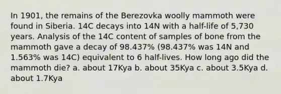 In 1901, the remains of the Berezovka woolly mammoth were found in Siberia. 14C decays into 14N with a half-life of 5,730 years. Analysis of the 14C content of samples of bone from the mammoth gave a decay of 98.437% (98.437% was 14N and 1.563% was 14C) equivalent to 6 half-lives. How long ago did the mammoth die? a. about 17Kya b. about 35Kya c. about 3.5Kya d. about 1.7Kya