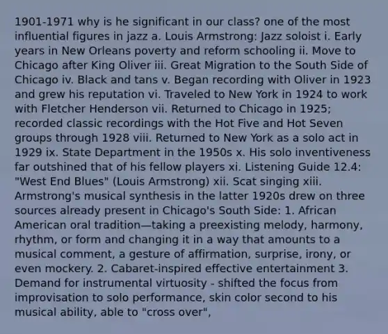 1901-1971 why is he significant in our class? one of the most influential figures in jazz a. Louis Armstrong: Jazz soloist i. Early years in New Orleans poverty and reform schooling ii. Move to Chicago after King Oliver iii. Great Migration to the South Side of Chicago iv. Black and tans v. Began recording with Oliver in 1923 and grew his reputation vi. Traveled to New York in 1924 to work with Fletcher Henderson vii. Returned to Chicago in 1925; recorded classic recordings with the Hot Five and Hot Seven groups through 1928 viii. Returned to New York as a solo act in 1929 ix. State Department in the 1950s x. His solo inventiveness far outshined that of his fellow players xi. Listening Guide 12.4: "West End Blues" (Louis Armstrong) xii. Scat singing xiii. Armstrong's musical synthesis in the latter 1920s drew on three sources already present in Chicago's South Side: 1. African American oral tradition—taking a preexisting melody, harmony, rhythm, or form and changing it in a way that amounts to a musical comment, a gesture of affirmation, surprise, irony, or even mockery. 2. Cabaret-inspired effective entertainment 3. Demand for instrumental virtuosity - shifted the focus from improvisation to solo performance, skin color second to his musical ability, able to "cross over",