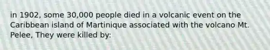 in 1902, some 30,000 people died in a volcanic event on the Caribbean island of Martinique associated with the volcano Mt. Pelee, They were killed by: