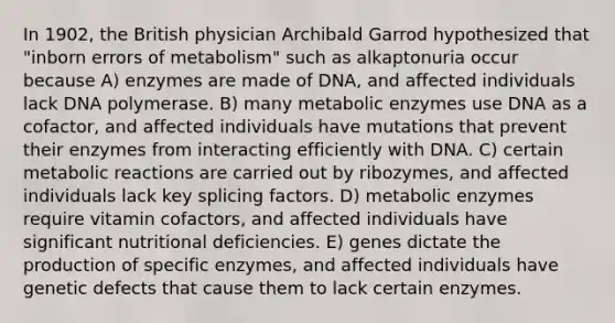 In 1902, the British physician Archibald Garrod hypothesized that "inborn errors of metabolism" such as alkaptonuria occur because A) enzymes are made of DNA, and affected individuals lack DNA polymerase. B) many metabolic enzymes use DNA as a cofactor, and affected individuals have mutations that prevent their enzymes from interacting efficiently with DNA. C) certain metabolic reactions are carried out by ribozymes, and affected individuals lack key splicing factors. D) metabolic enzymes require vitamin cofactors, and affected individuals have significant nutritional deficiencies. E) genes dictate the production of specific enzymes, and affected individuals have genetic defects that cause them to lack certain enzymes.