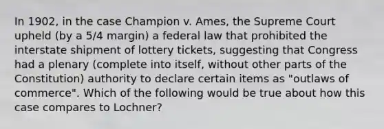 In 1902, in the case Champion v. Ames, the Supreme Court upheld (by a 5/4 margin) a federal law that prohibited the interstate shipment of lottery tickets, suggesting that Congress had a plenary (complete into itself, without other parts of the Constitution) authority to declare certain items as "outlaws of commerce". Which of the following would be true about how this case compares to Lochner?