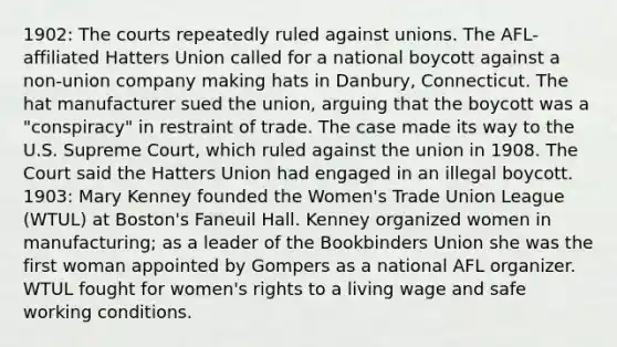 1902: The courts repeatedly ruled against unions. The AFL-affiliated Hatters Union called for a national boycott against a non-union company making hats in Danbury, Connecticut. The hat manufacturer sued the union, arguing that the boycott was a "conspiracy" in restraint of trade. The case made its way to the U.S. Supreme Court, which ruled against the union in 1908. The Court said the Hatters Union had engaged in an illegal boycott. 1903: Mary Kenney founded the Women's Trade Union League (WTUL) at Boston's Faneuil Hall. Kenney organized women in manufacturing; as a leader of the Bookbinders Union she was the first woman appointed by Gompers as a national AFL organizer. WTUL fought for women's rights to a living wage and safe working conditions.